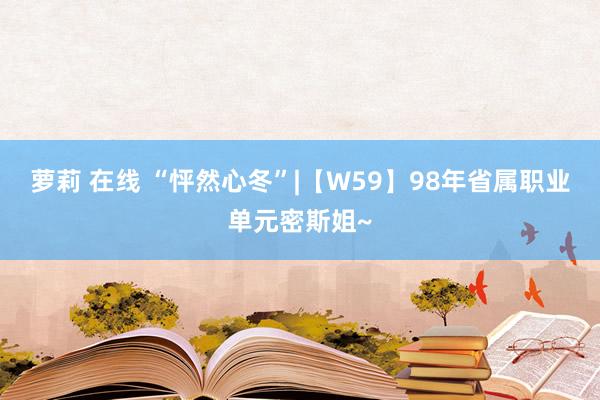 萝莉 在线 “怦然心冬”|【W59】98年省属职业单元密斯姐~