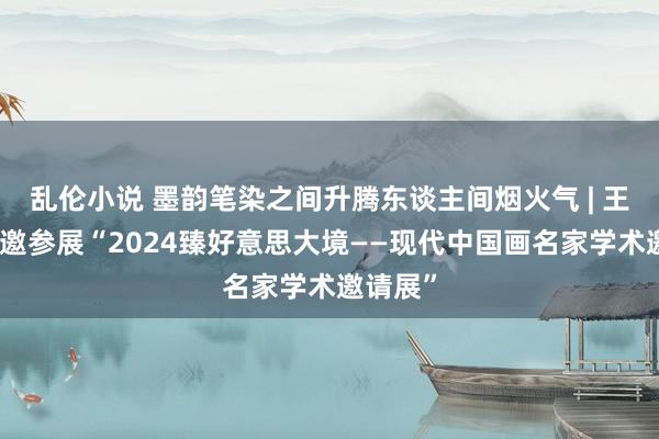 乱伦小说 墨韵笔染之间升腾东谈主间烟火气 | 王学辉应邀参展“2024臻好意思大境——现代中国画名家学术邀请展”