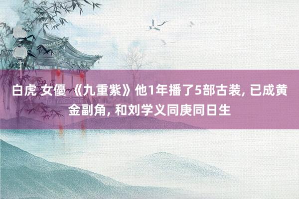 白虎 女優 《九重紫》他1年播了5部古装， 已成黄金副角， 和刘学义同庚同日生