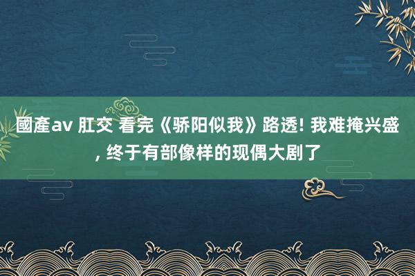 國產av 肛交 看完《骄阳似我》路透! 我难掩兴盛， 终于有部像样的现偶大剧了