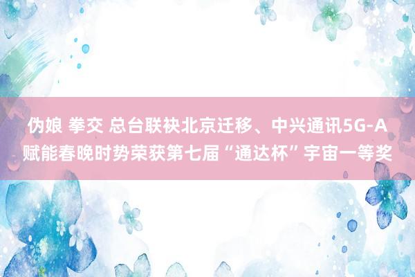 伪娘 拳交 总台联袂北京迁移、中兴通讯5G-A赋能春晚时势荣获第七届“通达杯”宇宙一等奖