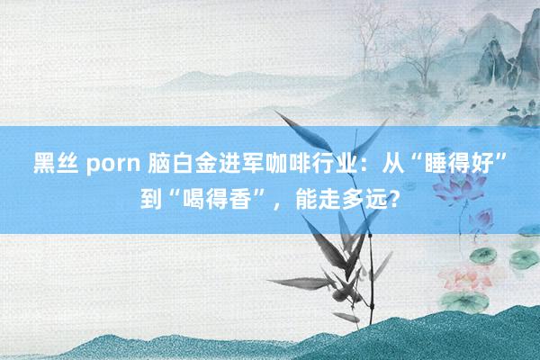 黑丝 porn 脑白金进军咖啡行业：从“睡得好”到“喝得香”，能走多远？