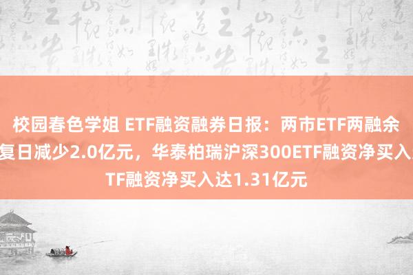 校园春色学姐 ETF融资融券日报：两市ETF两融余额较前一往复日减少2.0亿元，华泰柏瑞沪深300ETF融资净买入达1.31亿元