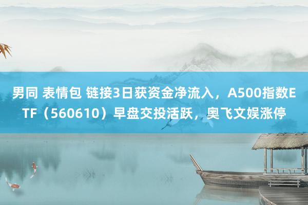 男同 表情包 链接3日获资金净流入，A500指数ETF（560610）早盘交投活跃，奥飞文娱涨停