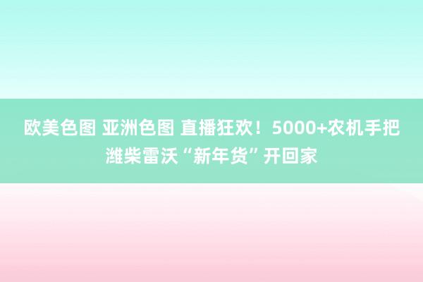 欧美色图 亚洲色图 直播狂欢！5000+农机手把潍柴雷沃“新年货”开回家