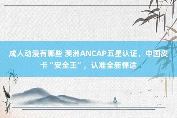 成人动漫有哪些 澳洲ANCAP五星认证，中国皮卡“安全王”，认准全新悍途