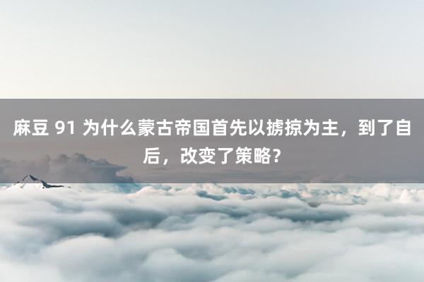 麻豆 91 为什么蒙古帝国首先以掳掠为主，到了自后，改变了策略？