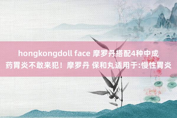 hongkongdoll face 摩罗丹搭配4种中成药胃炎不敢来犯！摩罗丹 保和丸适用于:慢性胃炎