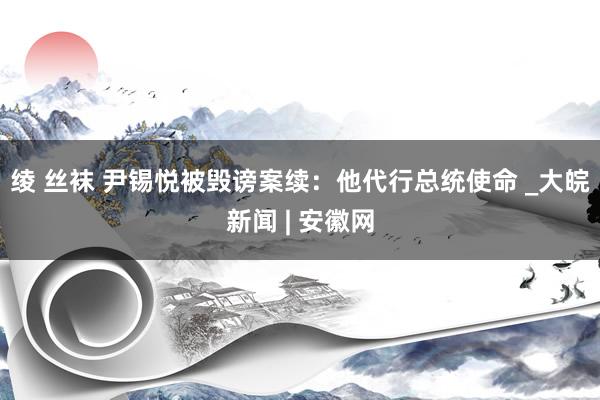 绫 丝袜 尹锡悦被毁谤案续：他代行总统使命 _大皖新闻 | 安徽网