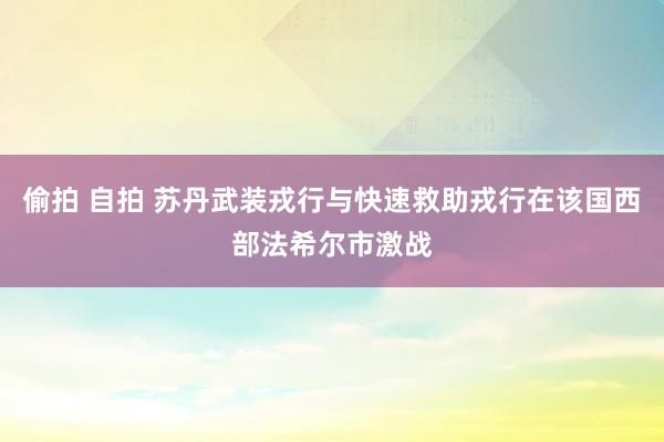 偷拍 自拍 苏丹武装戎行与快速救助戎行在该国西部法希尔市激战