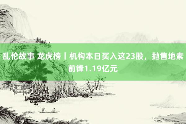 乱伦故事 龙虎榜丨机构本日买入这23股，抛售地素前锋1.19亿元