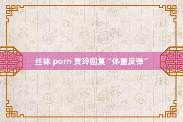 丝袜 porn 贾玲回复“体重反弹”