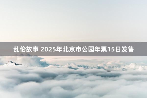 乱伦故事 2025年北京市公园年票15日发售