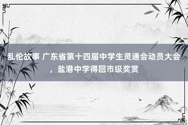 乱伦故事 广东省第十四届中学生灵通会动员大会，盐港中学得回市级奖赏