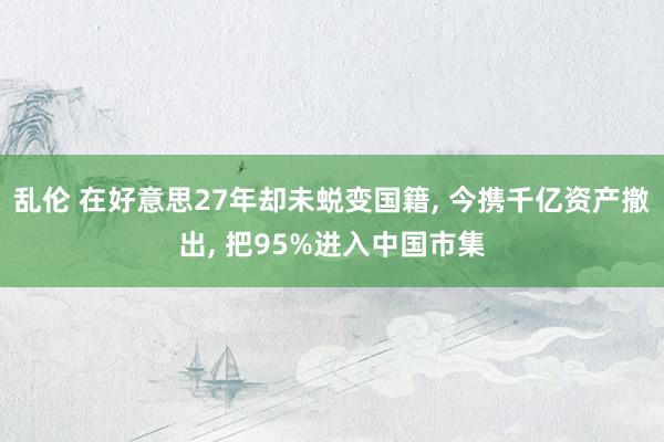 乱伦 在好意思27年却未蜕变国籍， 今携千亿资产撤出， 把95%进入中国市集