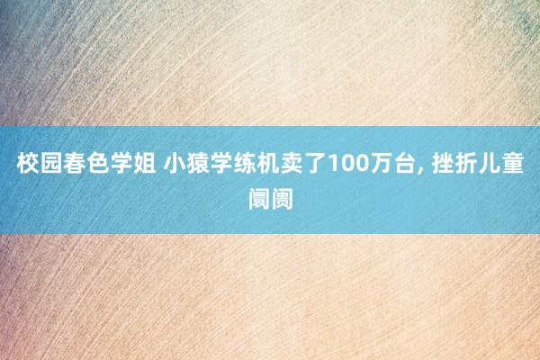 校园春色学姐 小猿学练机卖了100万台， 挫折儿童阛阓