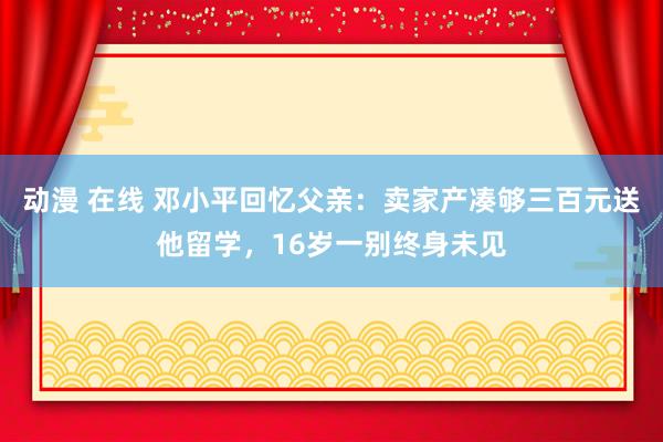 动漫 在线 邓小平回忆父亲：卖家产凑够三百元送他留学，16岁一别终身未见