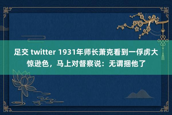 足交 twitter 1931年师长萧克看到一俘虏大惊逊色，马上对督察说：无谓捆他了