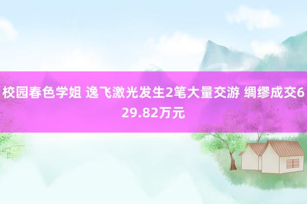 校园春色学姐 逸飞激光发生2笔大量交游 绸缪成交629.82万元