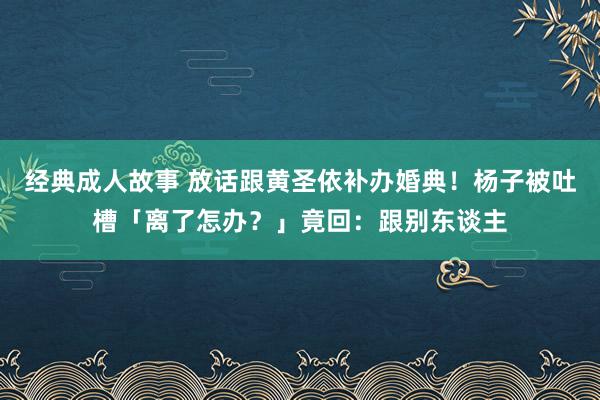 经典成人故事 放话跟黄圣依补办婚典！杨子被吐槽「离了怎办？」竟回：跟别东谈主