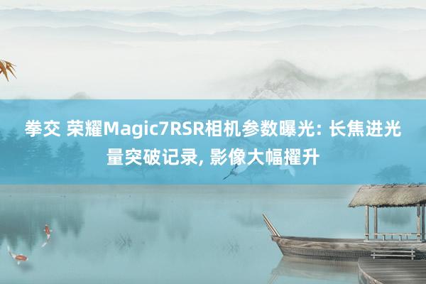 拳交 荣耀Magic7RSR相机参数曝光: 长焦进光量突破记录， 影像大幅擢升