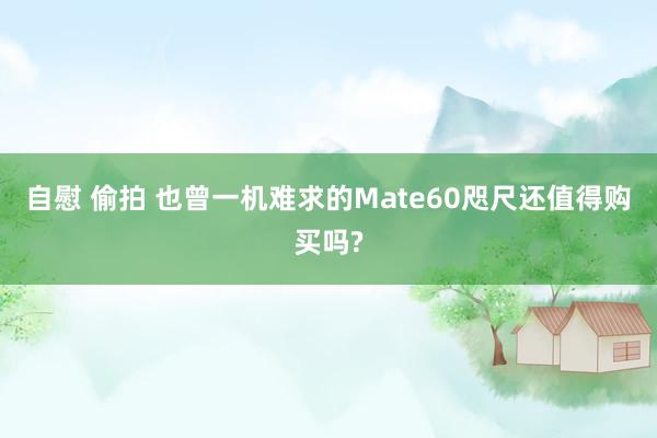 自慰 偷拍 也曾一机难求的Mate60咫尺还值得购买吗?