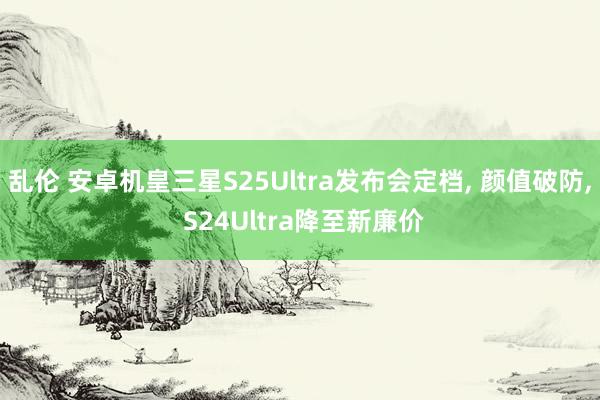 乱伦 安卓机皇三星S25Ultra发布会定档， 颜值破防， S24Ultra降至新廉价