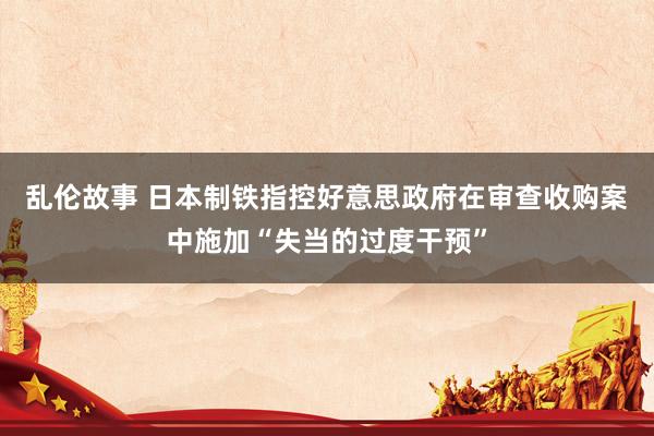 乱伦故事 日本制铁指控好意思政府在审查收购案中施加“失当的过度干预”