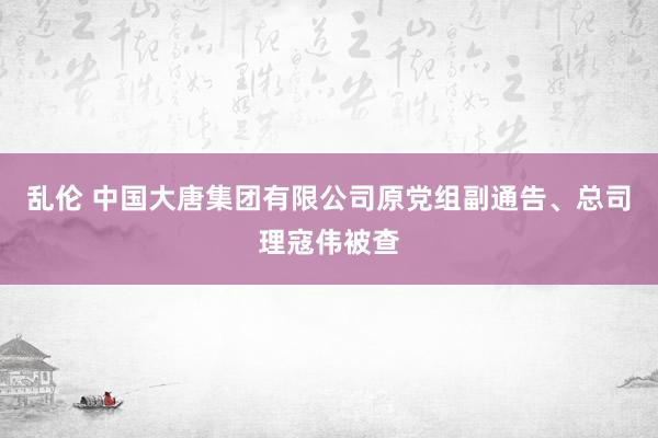 乱伦 中国大唐集团有限公司原党组副通告、总司理寇伟被查