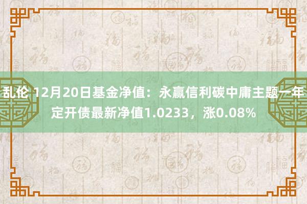 乱伦 12月20日基金净值：永赢信利碳中庸主题一年定开债最新净值1.0233，涨0.08%