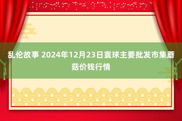 乱伦故事 2024年12月23日寰球主要批发市集蘑菇价钱行情