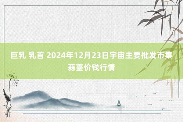 巨乳 乳首 2024年12月23日宇宙主要批发市集蒜薹价钱行情