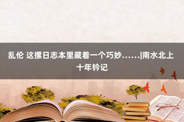 乱伦 这摞日志本里藏着一个巧妙……|南水北上 十年钤记