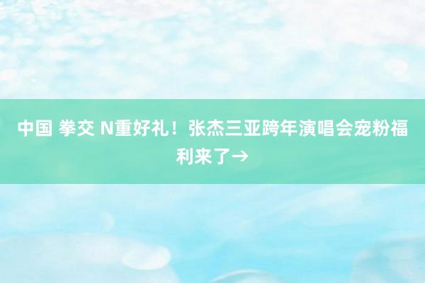 中国 拳交 N重好礼！张杰三亚跨年演唱会宠粉福利来了→