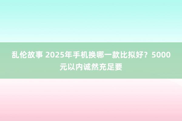 乱伦故事 2025年手机换哪一款比拟好？5000元以内诚然充足要