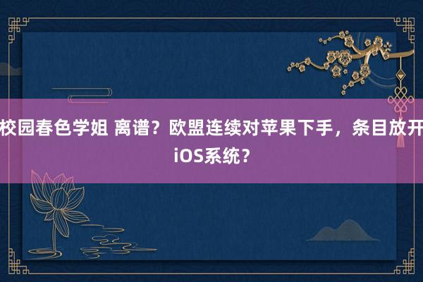 校园春色学姐 离谱？欧盟连续对苹果下手，条目放开iOS系统？