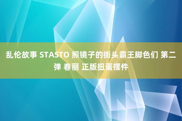 乱伦故事 STASTO 照镜子的街头霸王脚色们 第二弹 春丽 正版扭蛋摆件