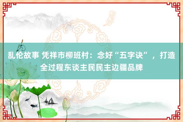 乱伦故事 凭祥市柳班村：念好“五字诀” ，打造全过程东谈主民民主边疆品牌