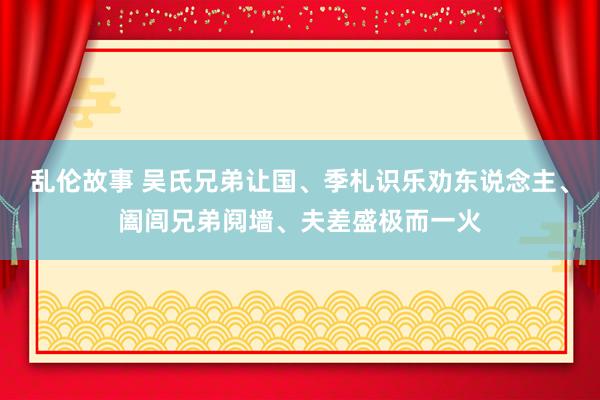 乱伦故事 吴氏兄弟让国、季札识乐劝东说念主、阖闾兄弟阋墙、夫差盛极而一火