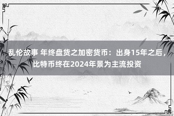 乱伦故事 年终盘货之加密货币：出身15年之后，比特币终在2024年景为主流投资