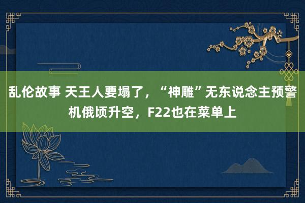 乱伦故事 天王人要塌了，“神雕”无东说念主预警机俄顷升空，F22也在菜单上