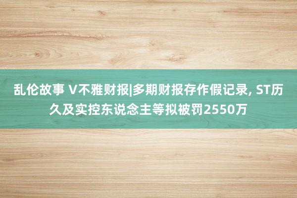 乱伦故事 V不雅财报|多期财报存作假记录， ST历久及实控东说念主等拟被罚2550万