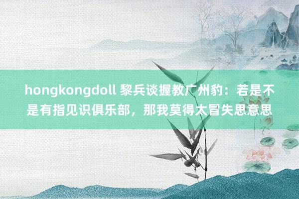 hongkongdoll 黎兵谈握教广州豹：若是不是有指见识俱乐部，那我莫得太冒失思意思