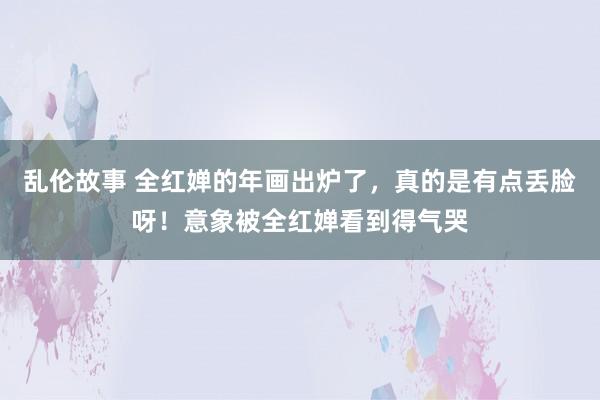 乱伦故事 全红婵的年画出炉了，真的是有点丢脸呀！意象被全红婵看到得气哭