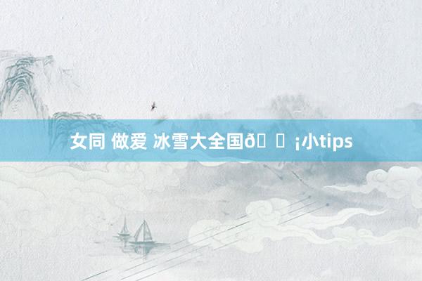 女同 做爱 冰雪大全国💡小tips