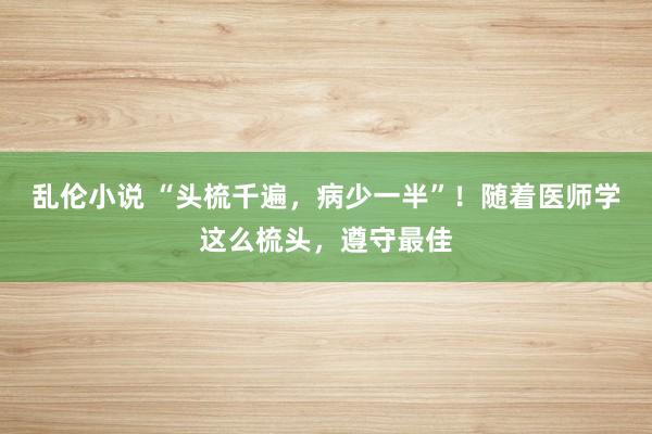 乱伦小说 “头梳千遍，病少一半”！随着医师学这么梳头，遵守最佳