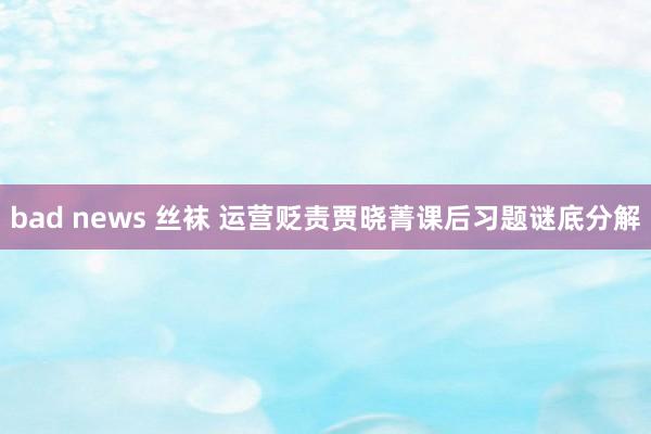 bad news 丝袜 运营贬责贾晓菁课后习题谜底分解