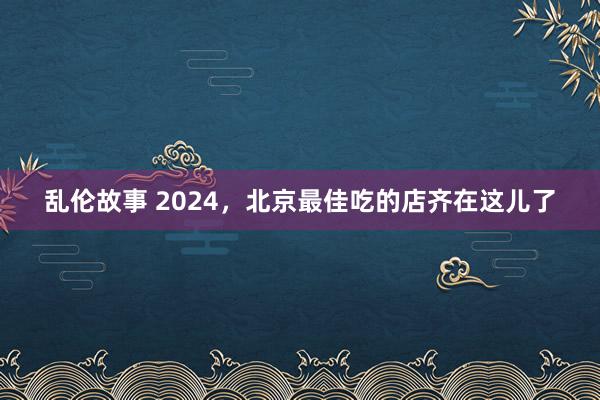 乱伦故事 2024，北京最佳吃的店齐在这儿了