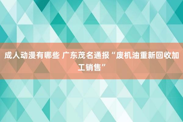 成人动漫有哪些 广东茂名通报“废机油重新回收加工销售”