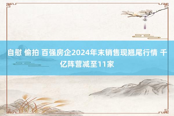 自慰 偷拍 百强房企2024年末销售现翘尾行情 千亿阵营减至11家